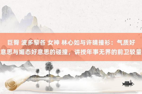 巨臀 波多黎各 女神 林心如与许晴撞衫：气质好意思与媚态好意思的碰撞，讲授年事无界的前卫较量